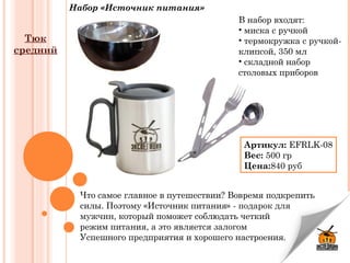 Набор «Источник питания»
Что самое главное в путешествии? Вовремя подкрепить
силы. Поэтому «Источник питания» -подарок для
мужчин, который поможет соблюдать четкий
режим питания, а это является залогом
Успешного предприятия и хорошего настроения.
В набор входят:
• миска с ручкой
• термокружка с ручкой-
клипсой, 350 мл
• складной набор
столовых приборов
Артикул:EFRLK-08
Вес:500 гр
Цена:840 руб
Тюк
средний
 
