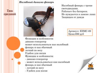 Налобный динамо фонарь
Функции и особенности:
динамо-генератор
может использоваться как налобный
фонарь и как обычный
легкий по весу
Удобен для носки
Функции и особенности:
- динамо-генератор
- может использоваться как налобный
фонарь и как обычный
- легкий по весу
- Удобен для носки
Налобный фонарь с тремя
светодиодами.
Работает без батареек.
Не нуждается в замене ламп
Защищен от дождя
Артикул:EDMC-09
Цена:696 руб
Тюк
средний
 