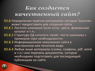 Как создается качественный сайт?03.6 Определение перечня материалов, которые Заказчик         может предоставить для создания сайта:03.6.1 Логотип компании (если есть), цвета, фирменный            каталог и т.п.;03.6.2 Структуру БД каталога/прайс-листа заказчика с            примером (при необходимости);03.6.3 Информационное наполнение сайта в            электронном или печатном виде;03.6.4 Любые иные материалы (схемы, графики, pdf, word           и т.п.) или перечень документов, которые            необходимо подготовить для последующей            публикации на сайте.