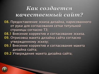 Как создается качественный сайт?08. Предоставление эскиза дизайна, нарисованного       от руки для согласования сетки титульной       страницы согласно ТЗ;08.1 Внесение корректив и согласование эскиза.09. Отрисовка макета дизайна сайта согласно       утвержденному эскизу;09.1 Внесение корректив и согласование макета         дизайна сайта;09.2 Утверждение макета дизайна сайта;