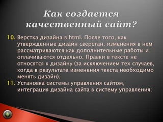 Как создается качественный сайт?10. Верстка дизайна в html. После того, как       утвержденные дизайн сверстан, изменения в нем        рассматриваются как дополнительные работы и       оплачиваются отдельно. Правки в тексте не       относятся к дизайну (за исключением тех случаев,       когда в результате изменения текста необходимо       менять дизайн).11. Установка системы управления сайтом,       интеграция дизайна сайта в систему управления;