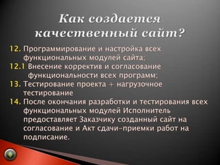 Как создается качественный сайт?12. Программирование и настройка всех       функциональных модулей сайта;12.1 Внесение корректив и согласование         функциональности всех программ;13. Тестирование проекта + нагрузочное       тестирование14. После окончания разработки и тестирования всех       функциональных модулей Исполнитель       предоставляет Заказчику созданный сайт на       согласование и Акт сдачи-приемки работ на       подписание.