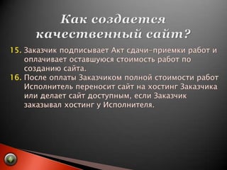 Как создается качественный сайт?15. Заказчик подписывает Акт сдачи-приемки работ и       оплачивает оставшуюся стоимость работ по       созданию сайта.16. После оплаты Заказчиком полной стоимости работ       Исполнитель переносит сайт на хостинг Заказчика       или делает сайт доступным, если Заказчик       заказывал хостинг у Исполнителя.