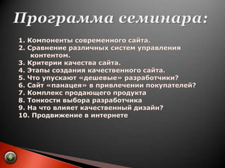 Программа семинара:     1. Компоненты современного сайта.     2. Сравнение различных систем управленияконтентом.     3. Критерии качества сайта.     4. Этапы создания качественного сайта.     5. Что упускают «дешевые» разработчики?     6. Сайт «панацея» в привлечении покупателей?     7. Комплекс продающего продукта     8. Тонкости выбора разработчика     9. На что влияет качественный дизайн?     10. Продвижение в интернете