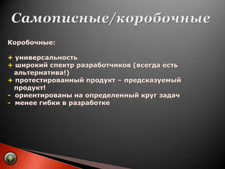 Самописные/коробочныеКоробочные:+ универсальность+ широкий спектр разработчиков (всегда есть    альтернатива!)+ протестированный продукт – предсказуемый    продукт!-  ориентированы на определенный круг задач-  менее гибки в разработке