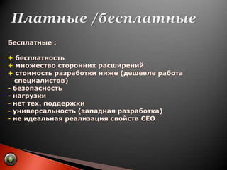 Платные /бесплатныеБесплатные :+ бесплатность+ множество сторонних расширений+ стоимость разработки ниже (дешевле работа    специалистов)- безопасность- нагрузки- нет тех. поддержки- универсальность (западная разработка)- не идеальная реализация свойств СЕО