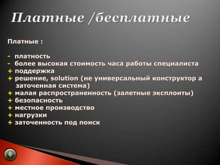 Платные /бесплатныеПлатные :-  платность-  более высокая стоимость часа работы специалиста+ поддержка+ решение, solution (не универсальный конструктор а     заточенная система)+ малая распространенность (залетные эксплоиты)+ безопасность+ местное производство+ нагрузки+заточенность под поиск