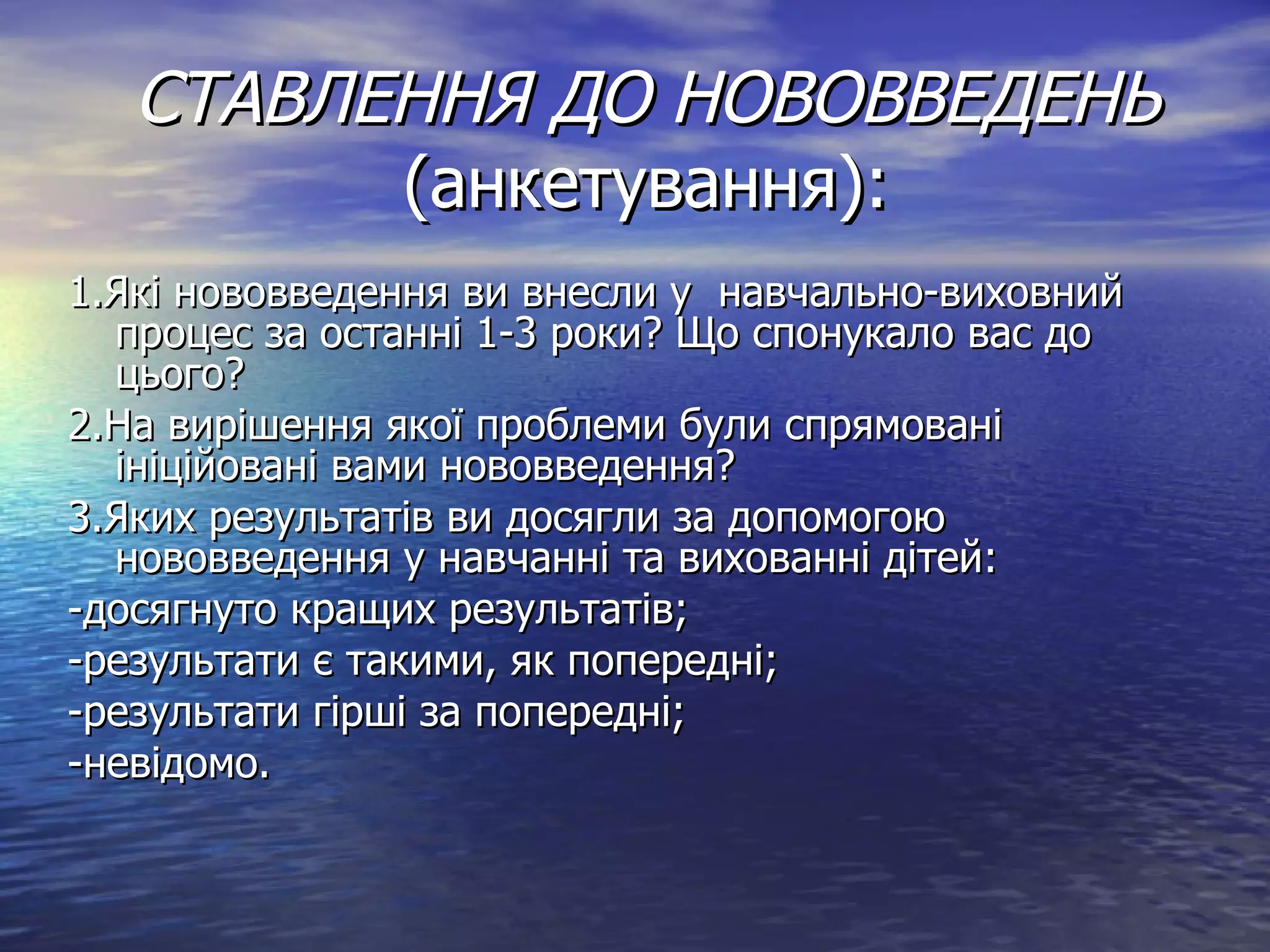 СТАВЛЕННЯ ДО НОВОВВЕДЕНЬ  (анкетування): 1.Які нововведення ви внесли у  навчально-виховний процес за останні 1-3 роки? Що спонукало вас до цього? 2.На вирішення якої проблеми були спрямовані ініційовані вами нововведення? 3.Яких результатів ви досягли за допомогою нововведення у навчанні та вихованні дітей: -досягнуто кращих результатів; -результати є такими, як попередні; -результати гірші за попередні; -невідомо. 