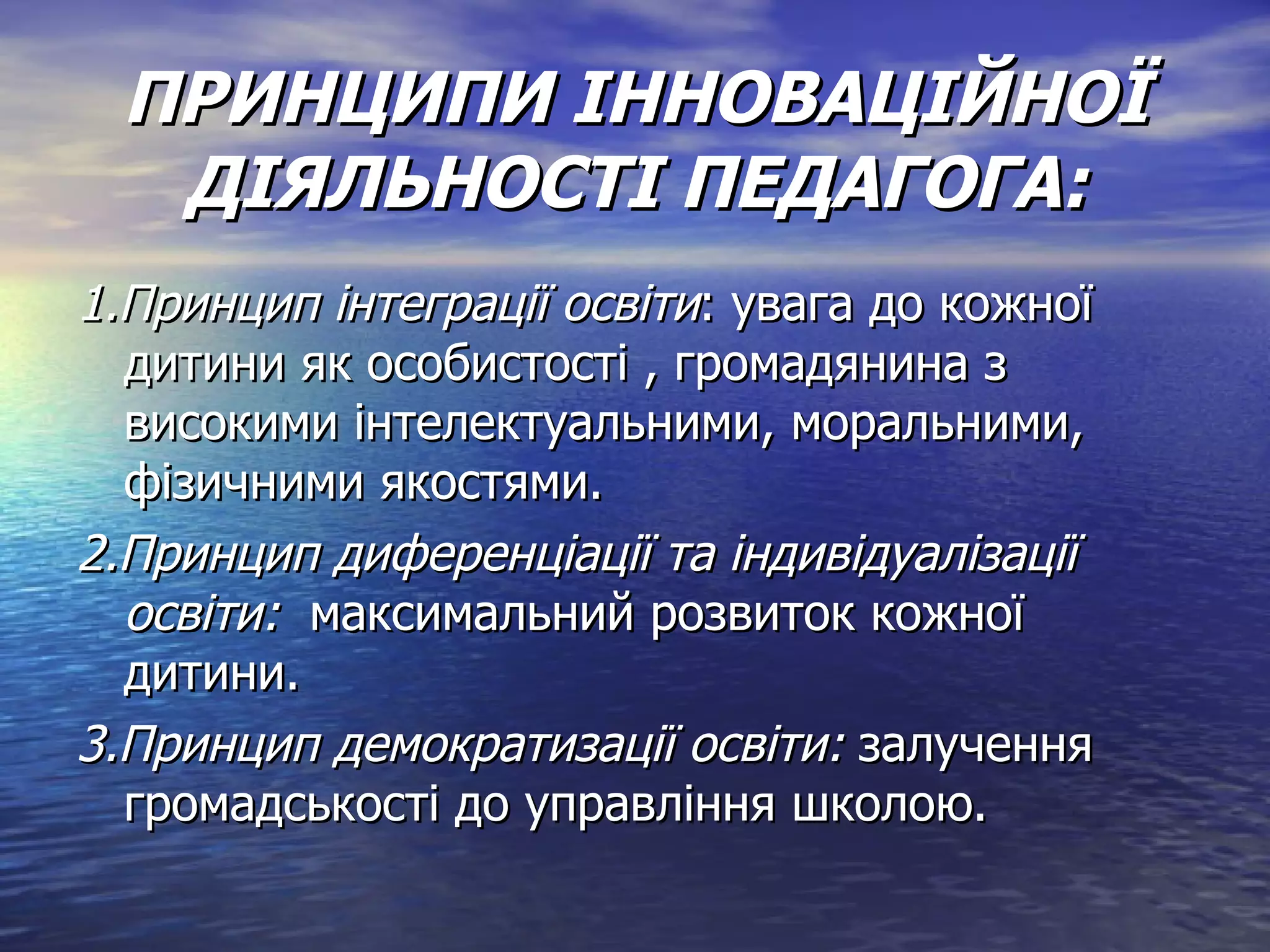 ПРИНЦИПИ ІННОВАЦІЙНОЇ ДІЯЛЬНОСТІ ПЕДАГОГА: 1.Принцип інтеграції освіти : увага до кожної дитини як особистості , громадянина з високими інтелектуальними, моральними, фізичними якостями. 2.Принцип диференціації та індивідуалізації освіти:  максимальний розвиток кожної дитини. 3.Принцип демократизації освіти:  залучення громадськості до управління школою. 