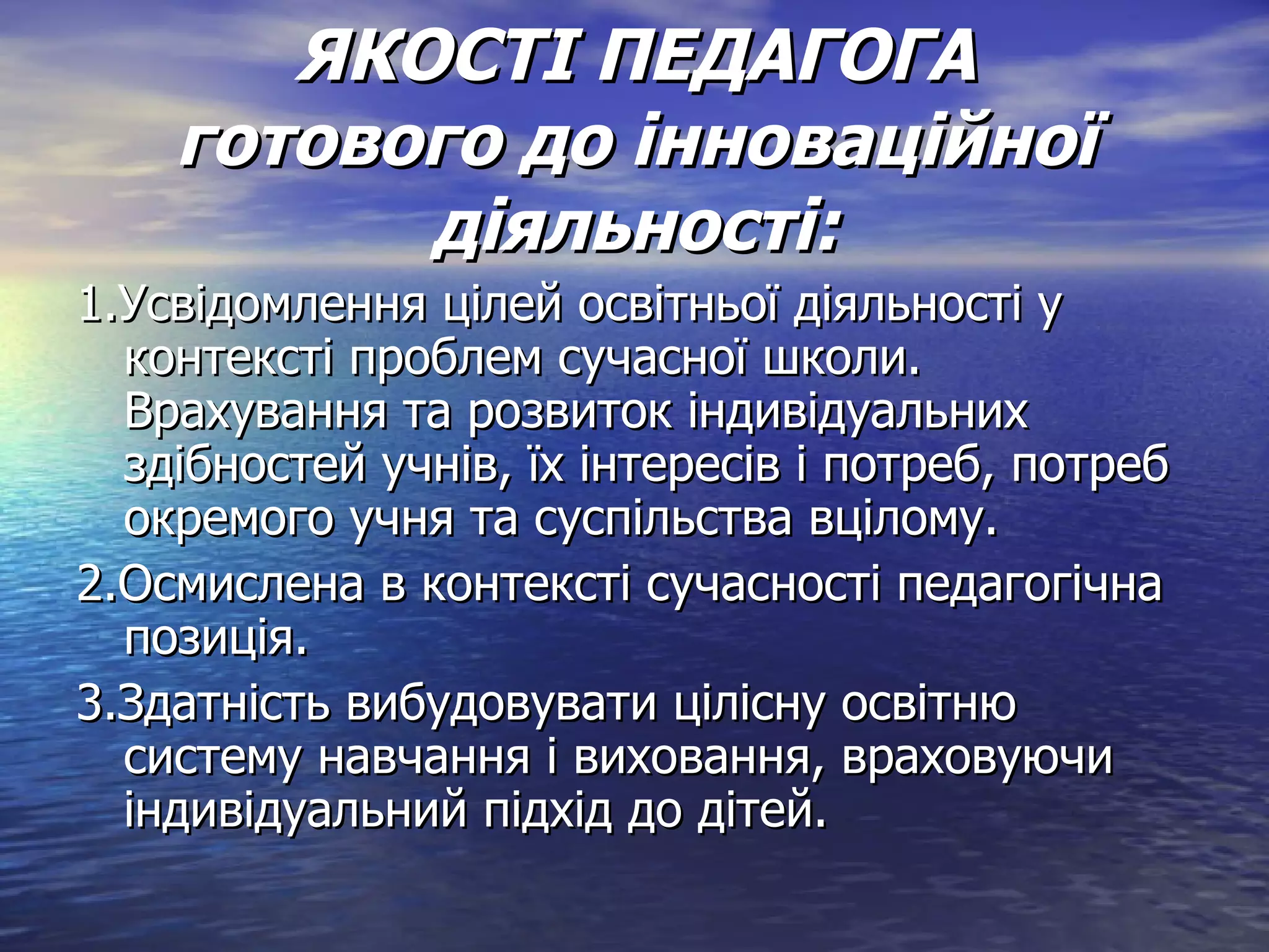 ЯКОСТІ ПЕДАГОГА готового до інноваційної діяльності: 1.Усвідомлення цілей освітньої діяльності у контексті проблем сучасної школи. Врахування та розвиток індивідуальних здібностей учнів, їх інтересів і потреб, потреб окремого учня та суспільства вцілому. 2.Осмислена в контексті сучасності педагогічна позиція. 3.Здатність вибудовувати цілісну освітню систему навчання і виховання, враховуючи індивідуальний підхід до дітей. 