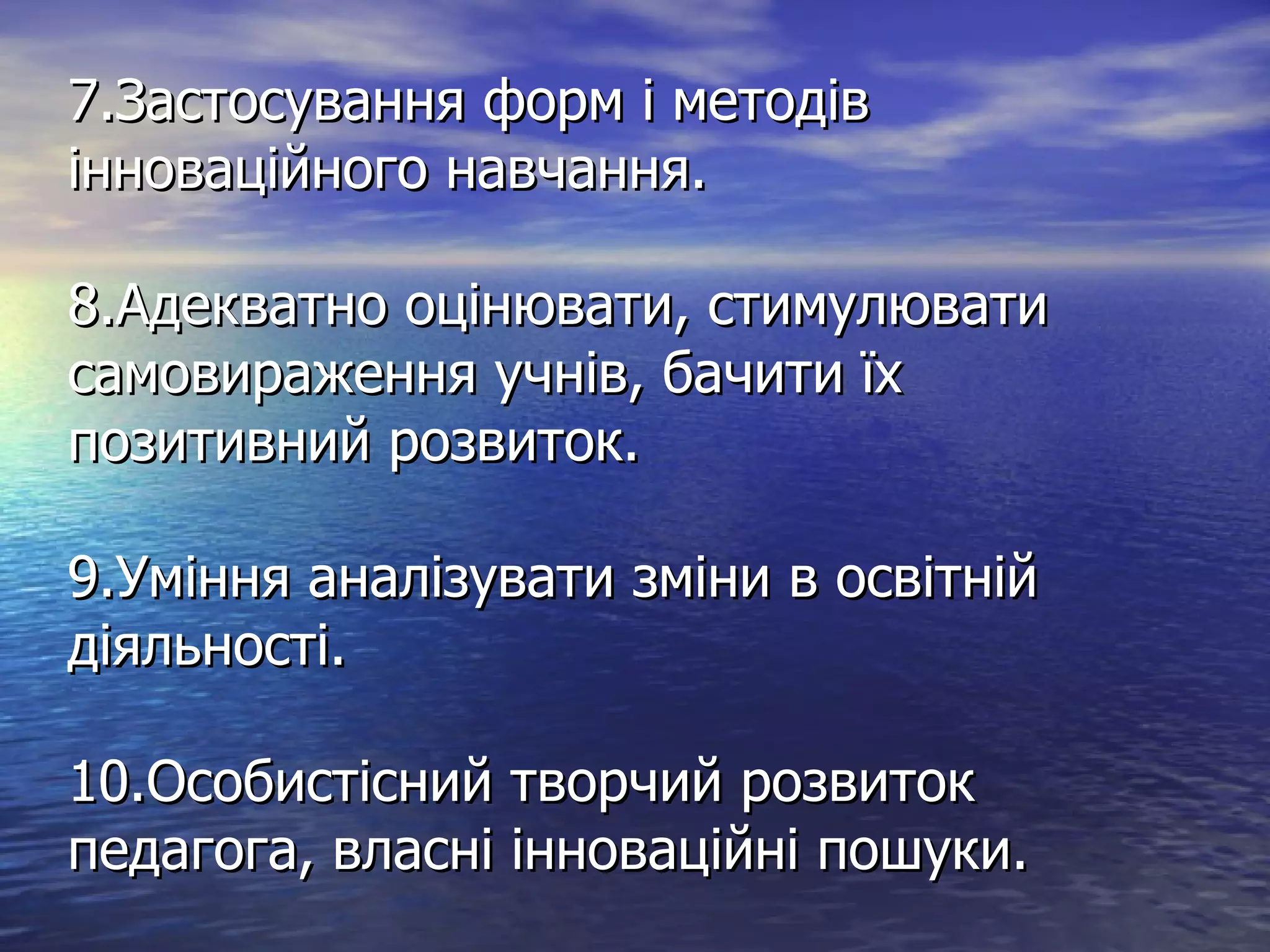 7.Застосування форм і методів інноваційного навчання. 8.Адекватно оцінювати, стимулювати самовираження учнів, бачити їх позитивний розвиток. 9.Уміння аналізувати зміни в освітній діяльності. 10.Особистісний творчий розвиток педагога, власні інноваційні пошуки. 