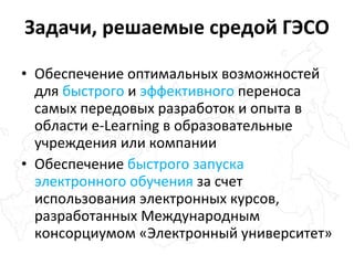 Обеспечение оптимальных возможностей для  быстрого  и  эффективного  переноса самых передовых разработок и опыта в области  e-Learning  в образовательные учреждения или компании Обеспечение  быстрого запуска электронного обучения  за счет использования электронных курсов, разработанных Международным консорциумом «Электронный университет» Задачи, решаемые средой   ГЭСО 