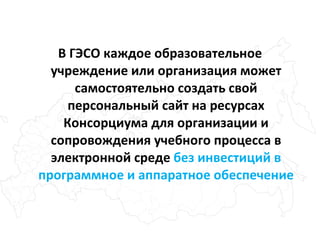 В ГЭСО каждое образовательное учреждение или организация может самостоятельно создать свой персональный сайт на ресурсах Консорциума для организации и сопровождения учебного процесса в электронной среде  без инвестиций в программное и аппаратное обеспечение 
