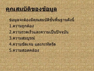 คุณสมบัติของข้อมูล ข้อมูลจะต้องมีคุณสมบัติขั้นพื้นฐานดังนี้ 1. ความถูกต้อง 2. ความรวดเร็วและความเป็นปัจจุบัน 3. ความสมบูรณ์ 4. ความชัดเจน และกะทัดรัด 5. ความสอดคล้อง 