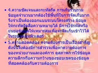 4. ความชัดเจนและกะทัดรัด การเก็บรวบรวมข้อมูลจำนวนมากต้องใช้พื้นที่ในการจัดเก็บมากจึงจำเป็นต้องออกแบบระบบโครงสร้าง ข้อมูลให้กะทัดรัดสื่อความหมายได้ มีการใช้รหัสหรือย่นย่อข้อมูลให้เหมาะสมเพื่อจะจัดเก็บเข้าไว้ได้ในระบบคอมพิวเตอร์ 5. ความสอดคล้อง ความต้องการเป็นเรื่องสำคัญ ดังนั้นจึงต้องมีการสำรวจเพื่อหาความต้องการของหน่วยงานและองค์การ ดูสภาพการใช้ข้อมูล ความลึกหรือความกว้างของขอบเขตของข้อมูลที่สอดคล้องกับความต้องการ 