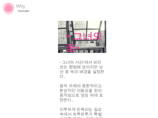 Why Concept ‘ 그녀의 시선’에서 바라보는 평범해 보이지만 낯선 꿈 속의 배경을 설정한다 . 음악 자체의 몽환적이고 환상적인 리듬감을 원의 움직임으로 영상 위에 표현한다 .  지루하게 반복되는 일상 속에서 하루하루가 특별하기를 꿈꾸는 것을 음악과 함께 환기시키고자 했다 . “ 그녀의 꿈” 