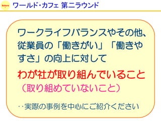Solare
         ワールド・カフェ 第二ラウンド


         ワークライフバランスやその他、
         従業員の「働きがい」「働きや
         すさ」の向上に対して
         わが社が取り組んでいること
         （取り組めていないこと）
         ‥実際の事例を中心にご紹介ください
 