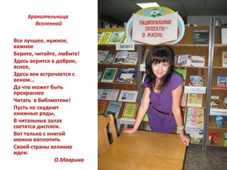 Хранительница  Вселенной Все лучшее, нужное, важное Берите, читайте, любите! Здесь верится в доброе, ясное, Здесь век встречается с веком… Да что может быть прекраснее Читать  в библиотеке! Пусть не скудеют книжные ряды, В читальных залах светятся дисплеи. Вот только с книгой можно воплотить Своей страны великие идеи. О.Маврина 