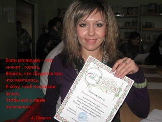 Быть молодым – это значит , гореть, Верить, что сбудется все, что мечталось, Я хочу  чтоб по жизни везло, Чтобы все у меня получалось. А. Титова 