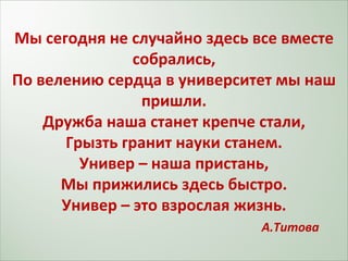 Мы сегодня не случайно здесь все вместе собрались, По велению сердца в университет мы наш пришли. Дружба наша станет крепче стали, Грызть гранит науки станем. Универ – наша пристань, Мы прижились здесь быстро. Универ – это взрослая жизнь.   А.Титова 