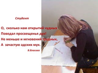 Студент О,  сколько нам открытий чудных Поведал просвещенья дух! Не меньше и мгновений трудных, А  зачастую адских мук. В.Власова 