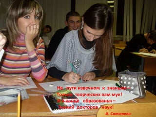 На  пути извечном  к  знаньям – Только  творческих вам мук! И в конце  образованья – Званий  докторов  наук! И. Сатюкова 