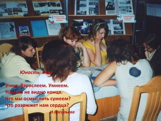 Юность моя. Юность  моя Учим. Взрослеем. Умнеем. Наукам не видно конца. Что мы осмыслить сумеем? Что разожжет нам сердца? И.Васильева 