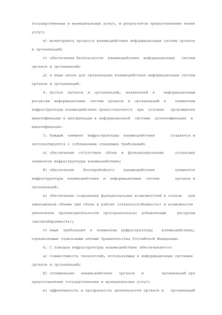 государственных и муниципальных услуг, и результатов предоставления таких

услуг;

     в) мониторинга процесса взаимодействия информационных систем органов

и организаций;

     г) обеспечения безопасности                взаимодействия          информационных       систем

органов и организаций;

     д) в иных целях для организации взаимодействия информационных систем

органов и организаций.

     4. Доступ     органов    и       организаций,          заявителей      к       информационным

ресурсам     информационных       систем        органов      и   организаций        и     элементам

инфраструктуры взаимодействия предоставляется                     при     условии       прохождения

идентификации и авторизации в информационной                     системе        аутентификации    и

идентификации.

     5. Каждый     элемент    инфраструктуры               взаимодействия               создается и

эксплуатируется с соблюдением следующих требований:

     а) обеспечение     отсутствия             сбоев   в     функционировании             остальных

элементов инфраструктуры взаимодействия;

     б) обеспечение          бесперебойного                взаимодействия                 элементов

инфраструктуры     взаимодействия          и     информационных          систем           органов и

организаций;

     в) обеспечение сохранения функциональных возможностей в полном                              или

уменьшенном объеме при сбоях в работе (отказоустойчивость) и возможности

увеличения     производительности          пропорционально          добавленным            ресурсам

(масштабируемость);

     г) иные     требования       к    элементам       инфраструктуры              взаимодействия,

определяемые отдельными актами Правительства Российской Федерации.

     6. С помощью инфраструктуры взаимодействия обеспечивается:

     а) совместимость технологий, используемых в информационных системах

органов и организаций;

     б) оптимизация      взаимодействия                органов      и              организаций при

предоставлении государственных и муниципальных услуг;

     в) эффективность и прозрачность деятельности органов и                             организаций
 