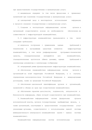 при предоставлении государственных и муниципальных услуг;

     г) минимизация             издержек        (в     том        числе     финансовых             и        временных)

заявителей при получении государственных и муниципальных услуг;

     д) однократный             ввод     и     многократное            использование                       информации

в процессе оказания государственных и муниципальных услуг.

     7. Создание          и     эксплуатация           информационных              систем                    органов и

организаций     осуществляются               исходя      из        необходимости                   обеспечения их

совместимости с инфраструктурой взаимодействия.

     8. К     инфраструктуре             взаимодействия              предъявляются             в       том       числе

следующие требования:

     а) модульное             построение        с     применением            единых                    требований к

техническим      и        программным               средствам         элементов                    инфраструктуры

взаимодействия,       в        том     числе        унифицированных             программно-технических

средств,       стандартизованных                     интерфейсов             для               взаимодействия,

стандартизованных             протоколов        обмена           данными,     единых                   требований к

электронным документам и электронным сообщениям;

     б) непрерывный режим функционирования инфраструктуры взаимодействия;

     в) обеспечение             взаимодействия           информационных             систем                   органов и

организаций на       всей        территории           Российской          Федерации,           а       в      случаях,

определенных законодательством                      Российской        Федерации        и           международными

договорами, также за пределами Российской Федерации;

     г) обеспечение однозначной                      идентификации           органов       и           организаций,

заявителей и объема их прав при осуществлении взаимодействия;

     д) обеспечение гарантии целостности,                            подлинности,          актуальности              и

безопасности информации, обмен которой осуществляется при взаимодействии.

     9. Взаимодействие               информационных                систем      федеральных                     органов

исполнительной власти, органов государственных                               внебюджетных                  фондов,   а

также организаций, участвующих в                      предоставлении           государственных                   услуг

указанными органами,             осуществляется              с     использованием          единой              системы

межведомственного электронного взаимодействия                               (далее -        единая             система

взаимодействия).

     Взаимодействие             информационных               систем         исполнительных                     органов
 