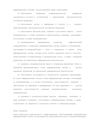 информационные системы, эксплуатируемые иными операторами;

     б) обеспечивать      соблюдение         конфиденциальности                          информации

ограниченного доступа в    соответствии          с       требованиями         законодательства

Российской Федерации;

     в) обеспечивать    доступ    к   информации            в   случаях       и    в       порядке,

предусмотренных законодательством Российской Федерации;

     г) обеспечивать фиксацию даты, времени и участников каждого                             случая

взаимодействия, а также возможность предоставления сведений, позволяющих

восстановить историю взаимодействия;

     д) незамедлительно     информировать                 оператора               инфраструктуры

взаимодействия и операторов информационных систем органов и организаций,

участвующих во взаимодействии, о         сбоях       и     нарушениях     в       работе      своих

информационных систем, которые могут повлечь нарушение сроков и качества

предоставления государственных и муниципальных услуг, а также о нарушении

требований об обеспечении информационной безопасности;

     е) принимать незамедлительные меры по устранению выявленных сбоев и

нарушений   функционирования     своих     информационных           систем         и        случаев

нарушения требований об обеспечении информационной безопасности;

     ж) обеспечивать достоверность и актуальность сведений, передаваемых

из своих информационных систем в иные информационные системы, участвующие

во взаимодействии, а в случае установления                 недостоверности             сведений   -

обеспечивать их изменение и информировать об этом изменении и о                             случаях

выявления    недостоверности      сведений           заинтересованных                    участников

взаимодействия;

     з) принимать в электронной форме запросы,                  обращения,         заявления      и

иные документы (сведения), поступающие в информационные системы, а также

осуществлять их обработку и подготовку ответов в электронной форме.



Обзор документа

Какие требования предъявляются к инфраструктуре, обеспечивающей взаимодействие
информационных систем, используемых для предоставления услуг в электронной форме?
 
