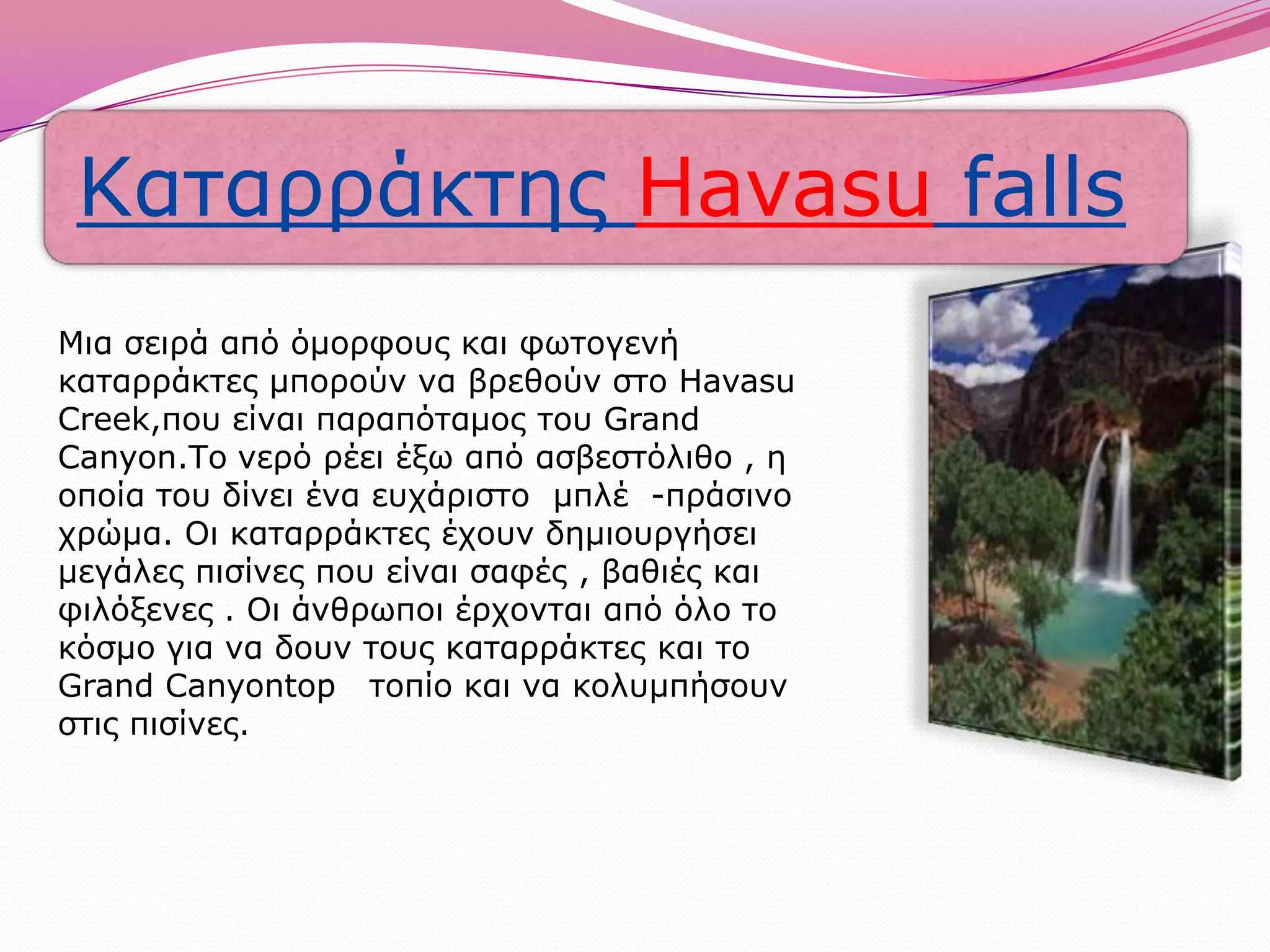 Μια σειρά από όμορφους και φωτογενή καταρράκτες μπορούν να βρεθούν στο Havasu Creek,που είναι παραπόταμος του Grand Canyon.Το νερό ρέει έξω από ασβεστόλιθο , η οποία του δίνει ένα ευχάριστο  μπλέ  -πράσινο  χρώμα. Οι καταρράκτες έχουν δημιουργήσει μεγάλες πισίνες που είναι σαφές , βαθιές και φιλόξενες . Οι άνθρωποι έρχονται από όλο το κόσμο για να δουν τους καταρράκτες και το Grand Canyontop τοπίο και να κολυμπήσουν στις πισίνες.