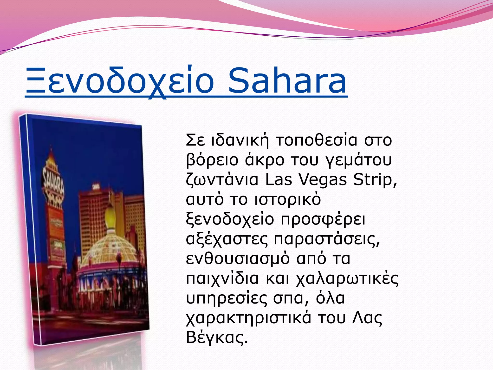 Ξενοδοχείο SaharaΣε ιδανική τοποθεσία στο βόρειο άκρο του γεμάτου ζωντάνια LasVegasStrip, αυτό το ιστορικό ξενοδοχείο προσφέρει αξέχαστες παραστάσεις, ενθουσιασμό από τα παιχνίδια και χαλαρωτικές υπηρεσίες σπα, όλα χαρακτηριστικά του Λας Βέγκας.