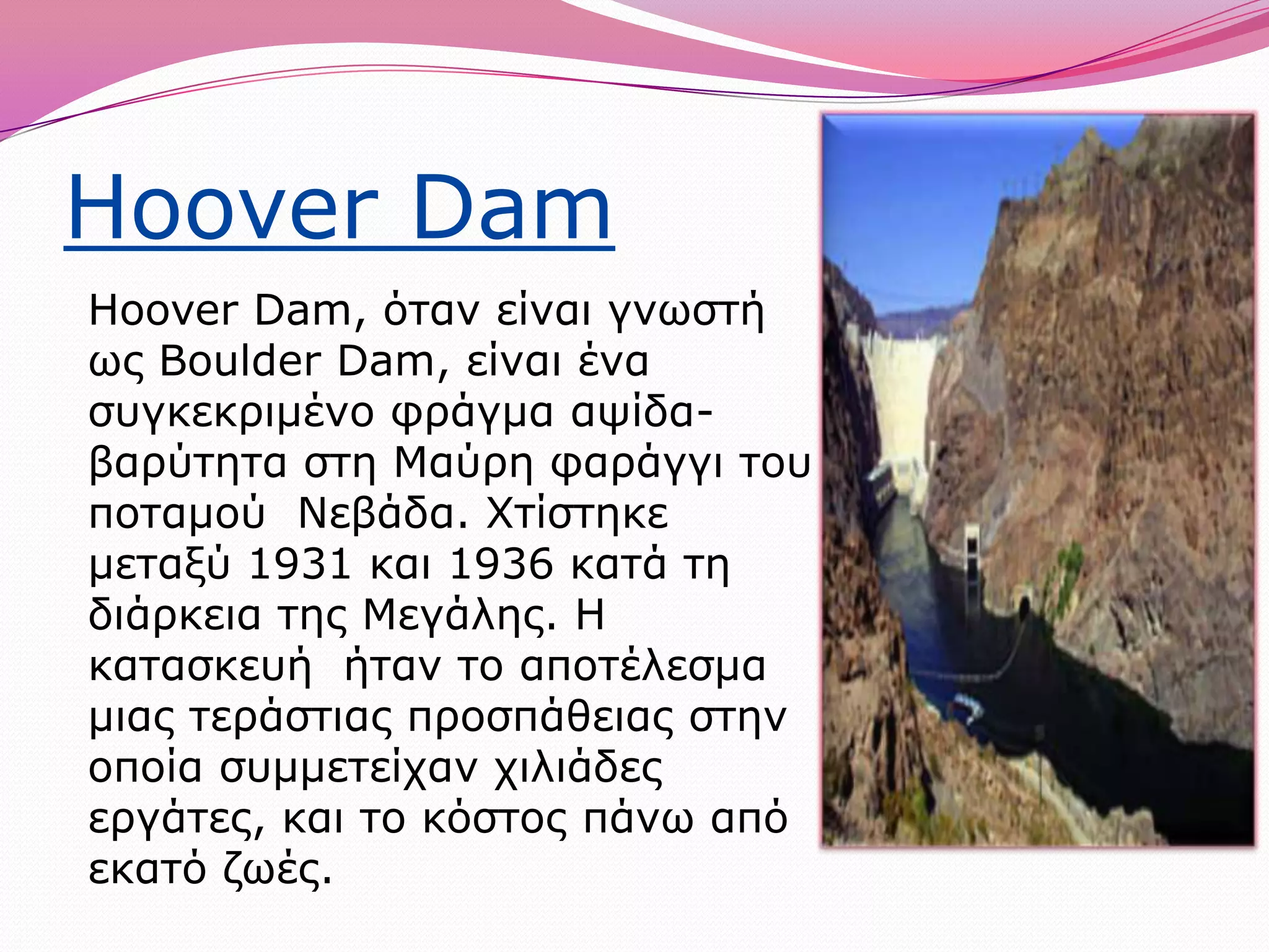 Hoover DamHooverDam, όταν είναι γνωστή ως BoulderDam, είναι ένα συγκεκριμένο φράγμα αψίδα-βαρύτητα στη Μαύρη φαράγγι του ποταμού  Νεβάδα. Χτίστηκε μεταξύ 1931 και 1936 κατά τη διάρκεια της Μεγάλης. Η κατασκευή  ήταν το αποτέλεσμα μιας τεράστιας προσπάθειας στην οποία συμμετείχαν χιλιάδες εργάτες, και το κόστος πάνω από εκατό ζωές.