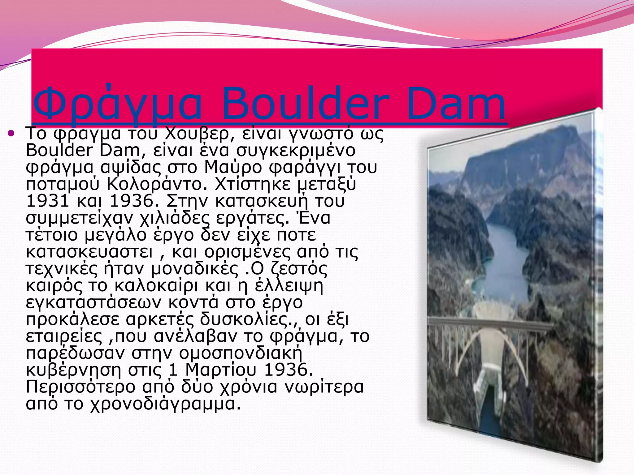 Φράγμα Boulder DamΤο φραγμα του Χουβερ, είναι γνωστό ως BoulderDam, είναι ένα συγκεκριμένο φράγμα αψίδας στο Μαύρο φαράγγι του ποταμού Κολοράντο. Χτίστηκε μεταξύ 1931 και 1936. Στην κατασκευή του συμμετείχαν χιλιάδες εργάτες. Ένα τέτοιο μεγάλο έργο δεν είχε ποτεκατασκευαστει , και ορισμένες από τις τεχνικές ήταν μοναδικές .Ο ζεστός καιρός το καλοκαίρι και η έλλειψη εγκαταστάσεων κοντά στο έργο προκάλεσε αρκετές δυσκολίες., οι έξι εταιρείες ,που ανέλαβαν το φράγμα, το παρέδωσαν στην ομοσπονδιακή κυβέρνηση στις 1 Μαρτίου 1936. Περισσότερο από δύο χρόνια νωρίτερα από το χρονοδιάγραμμα. 