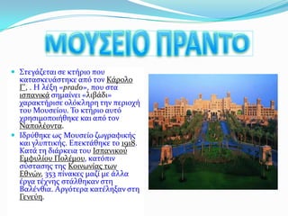 ΜΟΥΣΕΙΟ ΠΡΑΝΤΟΣτεγάζεται σε κτήριο που κατασκευάστηκε από τον Κάρολο Γ', . Η λέξη «prado», που στα ισπανικά σημαίνει «λιβάδι» χαρακτήρισε ολόκληρη την περιοχή του Μουσείου. Το κτήριο αυτό χρησιμοποιήθηκε και από τον Ναπολέοντα.Ιδρύθηκε ως Μουσείο ζωγραφικής και γλυπτικής. Επεκτάθηκε το 1918. Κατά τη διάρκεια του ΙσπανικούΕμφυλίου Πολέμου, κατόπιν σύστασης της Κοινωνίας των Εθνών, 353 πίνακες μαζί με άλλα έργα τέχνης στάλθηκαν στη Βαλένθια. Αργότερα κατέληξαν στη Γενεύη.