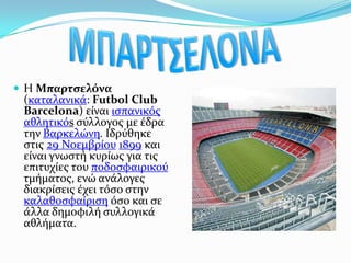 ΜΠΑΡΤΣΕΛΟΝΑΗ Μπαρτσελόνα (καταλανικά: FutbolClubBarcelona) είναι ισπανικόςαθλητικόs σύλλογος με έδρα την Βαρκελώνη. Ιδρύθηκε στις 29 Νοεμβρίου1899και είναι γνωστή κυρίως για τις επιτυχίες του ποδοσφαιρικού τμήματος, ενώ ανάλογες διακρίσεις έχει τόσο στην καλαθοσφαίρισηόσο και σε άλλα δημοφιλή συλλογικά αθλήματα.