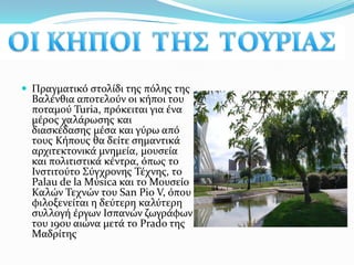 ΟΙ ΚΗΠΟΙ  ΤΗΣ  ΤΟΥΡΙΑΣΠραγματικό στολίδι της πόλης της Βαλένθια αποτελούν οι κήποι του ποταμού Turia, πρόκειται για ένα μέρος χαλάρωσης και διασκέδασης μέσα και γύρω από τους Κήπους θα δείτε σημαντικά αρχιτεκτονικά μνημεία, μουσεία και πολιτιστικά κέντρα, όπως τοΙνστιτούτο Σύγχρονης Τέχνης, το PalaudelaMύsica και το Μουσείο Καλών Τεχνών του SanPio V, όπου φιλοξενείται η δεύτερη καλύτερη συλλογή έργων Ισπανών ζωγράφων του 19ου αιώνα μετά το Prado της Μαδρίτης