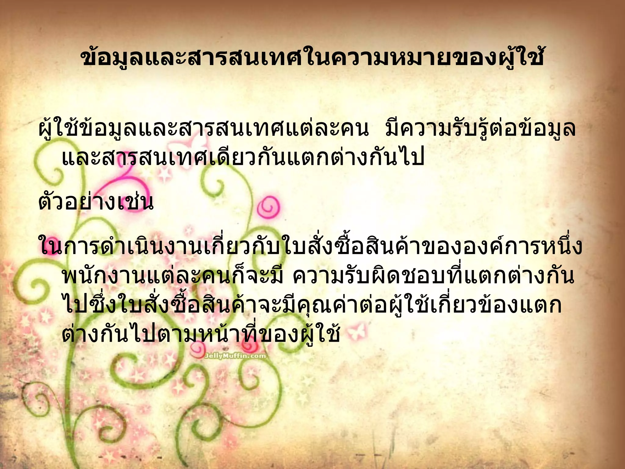 ข้อมูลและสารสนเทศในความหมายของผู้ใช้ ผู้ใช้ข้อมูลและสารสนเทศแต่ละคน  มีความรับรู้ต่อข้อมูลและสารสนเทศเดียวกันแตกต่างกันไป ตัวอย่างเช่น ในการดำเนินงานเกี่ยวกับใบสั่งซื้อสินค้าขององค์การหนึ่งพนักงานแต่ละคนก็จะมี ความรับผิดชอบที่แตกต่างกันไปซึ่งใบสั่งซื้อสินค้าจะมีคุณค่าต่อผู้ใช้เกี่ยวข้องแตกต่างกันไปตามหน้าที่ของผู้ใช้ 