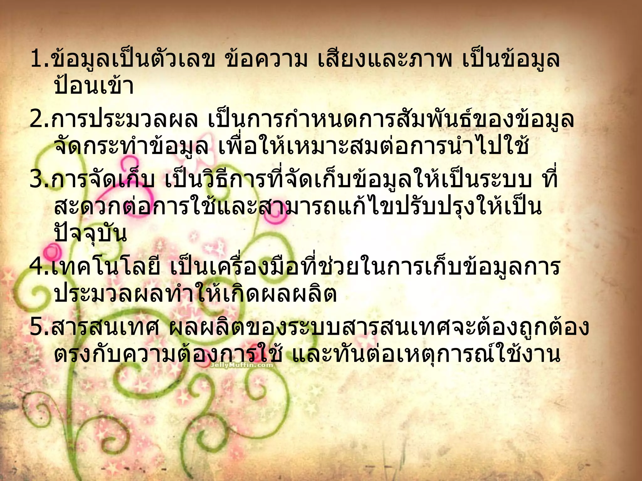1. ข้อมูลเป็นตัวเลข ข้อความ เสียงและภาพ เป็นข้อมูลป้อนเข้า 2. การประมวลผล เป็นการกำหนดการสัมพันธ์ของข้อมูล จัดกระทำข้อมูล เพื่อให้เหมาะสมต่อการนำไปใช้ 3. การจัดเก็บ เป็นวิธีการที่จัดเก็บข้อมูลให้เป็นระบบ ที่สะดวกต่อการใช้และสามารถแก้ไขปรับปรุงให้เป็นปัจจุบัน 4. เทคโนโลยี เป็นเครื่องมือที่ช่วยในการเก็บข้อมูลการประมวลผลทำให้เกิดผลผลิต 5. สารสนเทศ ผลผลิตของระบบสารสนเทศจะต้องถูกต้อง ตรงกับความต้องการใช้ และทันต่อเหตุการณ์ใช้งาน 