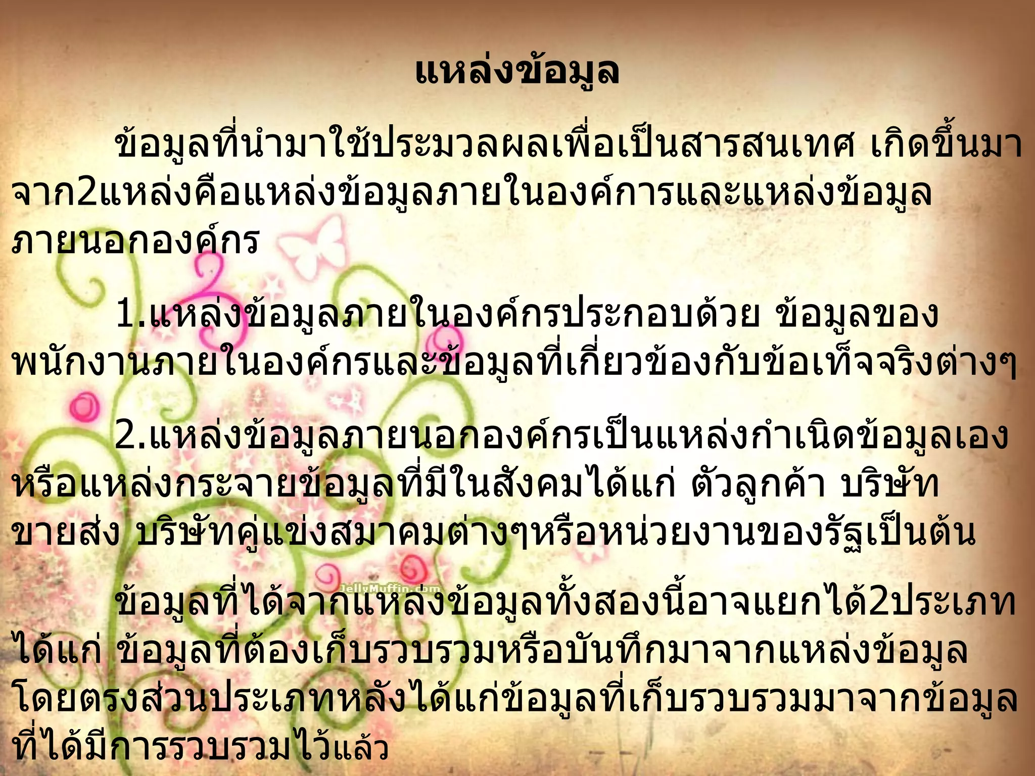 แหล่งข้อมูล ข้อมูลที่นำมาใช้ประมวลผลเพื่อเป็นสารสนเทศ เกิดขึ้นมาจาก 2 แหล่งคือแหล่งข้อมูลภายในองค์การและแหล่งข้อมูลภายนอกองค์กร 1. แหล่งข้อมูลภายในองค์กรประกอบด้วย ข้อมูลของพนักงานภายในองค์กรและข้อมูลที่เกี่ยวข้องกับข้อเท็จจริงต่างๆ 2. แหล่งข้อมูลภายนอกองค์กรเป็นแหล่งกำเนิดข้อมูลเองหรือแหล่งกระจายข้อมูลที่มีในสังคมได้แก่ ตัวลูกค้า บริษัทขายส่ง บริษัทคู่แข่งสมาคมต่างๆหรือหน่วยงานของรัฐเป็นต้น ข้อมูลที่ได้จากแหล่งข้อมูลทั้งสองนี้อาจแยกได้ 2 ประเภทได้แก่ ข้อมูลที่ต้องเก็บรวบรวมหรือบันทึกมาจากแหล่งข้อมูลโดยตรงส่วนประเภทหลังได้แก่ข้อมูลที่เก็บรวบรวมมาจากข้อมูลที่ได้มีการรวบรวมไว้ แล้ว 