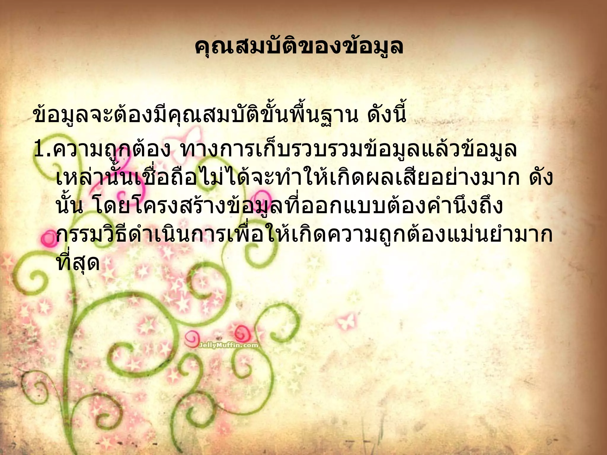 คุณสมบัติของข้อมูล ข้อมูลจะต้องมีคุณสมบัติขั้นพื้นฐาน ดังนี้ 1. ความถูกต้อง ทางการเก็บรวบรวมข้อมูลแล้วข้อมูลเหล่านั้นเชื่อถือไม่ได้จะทำให้เกิดผลเสียอย่างมาก ดังนั้น โดยโครงสร้างข้อมูลที่ออกแบบต้องคำนึงถึงกรรมวิธีดำเนินการเพื่อให้เกิดความถูกต้องแม่นยำมากที่สุด 