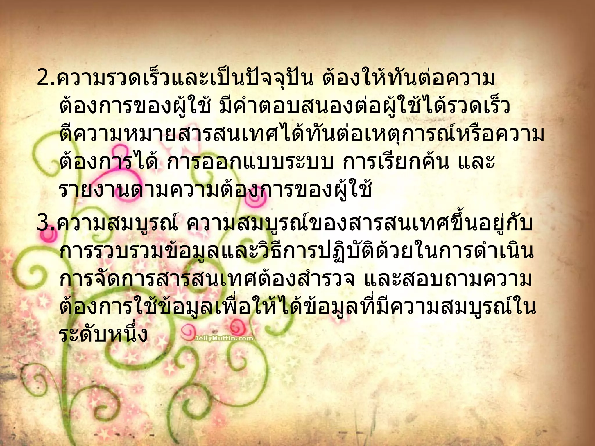 2. ความรวดเร็วและเป็นปัจจุปัน ต้องให้ทันต่อความต้องการของผู้ใช้ มีคำตอบสนองต่อผู้ใช้ได้รวดเร็วตีความหมายสารสนเทศได้ทันต่อเหตุการณ์หรือความต้องการได้ การออกแบบระบบ การเรียกค้น และรายงานตามความต้องการของผู้ใช้ 3. ความสมบูรณ์ ความสมบูรณ์ของสารสนเทศขึ้นอยู่กับการรวบรวมข้อมูลและวิธีการปฏิบัติด้วยในการดำเนินการจัดการสารสนเทศต้องสำรวจ และสอบถามความต้องการใช้ข้อมูลเพื่อให้ได้ข้อมูลที่มีความสมบูรณ์ในระดับหนึ่ง 