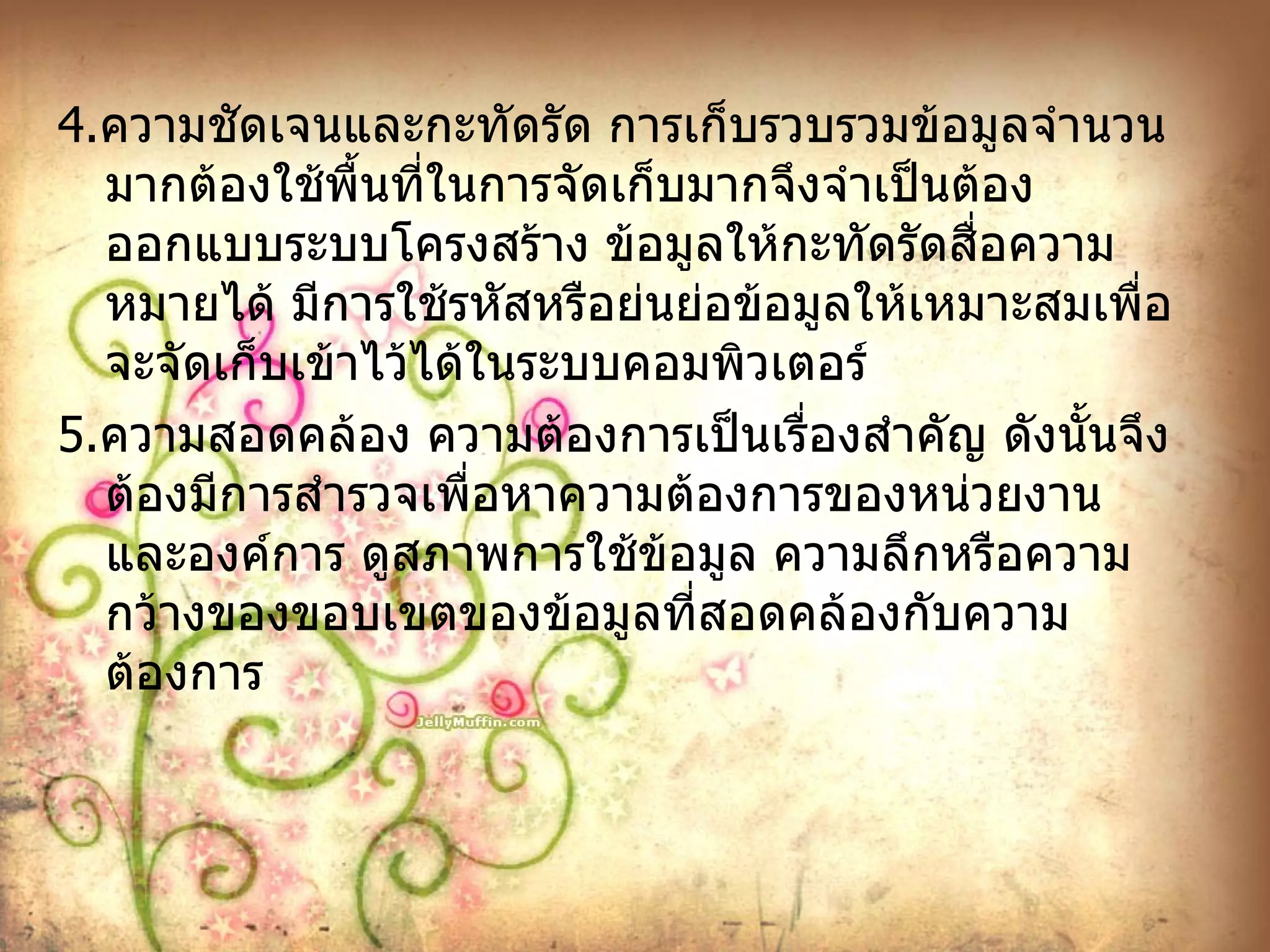 4. ความชัดเจนและกะทัดรัด การเก็บรวบรวมข้อมูลจำนวนมากต้องใช้พื้นที่ในการจัดเก็บมากจึงจำเป็นต้องออกแบบระบบโครงสร้าง ข้อมูลให้กะทัดรัดสื่อความหมายได้ มีการใช้รหัสหรือย่นย่อข้อมูลให้เหมาะสมเพื่อจะจัดเก็บเข้าไว้ได้ในระบบคอมพิวเตอร์ 5. ความสอดคล้อง ความต้องการเป็นเรื่องสำคัญ ดังนั้นจึงต้องมีการสำรวจเพื่อหาความต้องการของหน่วยงานและองค์การ ดูสภาพการใช้ข้อมูล ความลึกหรือความกว้างของขอบเขตของข้อมูลที่สอดคล้องกับความต้องการ 