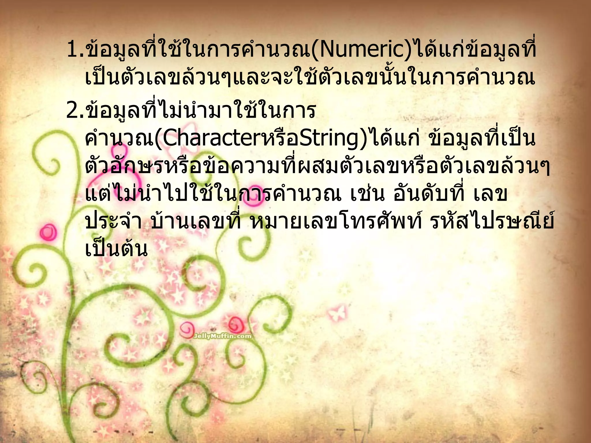 1. ข้อมูลที่ใช้ในการคำนวณ ( Numeric ) ได้แก่ข้อมูลที่เป็นตัวเลขล้วนๆและจะใช้ตัวเลขนั้นในการคำนวณ 2. ข้อมูลที่ไม่นำมาใช้ในการคำนวณ ( Character หรือ String ) ได้แก่ ข้อมูลที่เป็นตัวอักษรหรือข้อความที่ผสมตัวเลขหรือตัวเลขล้วนๆแต่ไม่นำไปใช้ในการคำนวณ เช่น อันดับที่ เลขประจำ บ้านเลขที่ หมายเลขโทรศัพท์ รหัสไปรษณีย์ เป็นต้น 