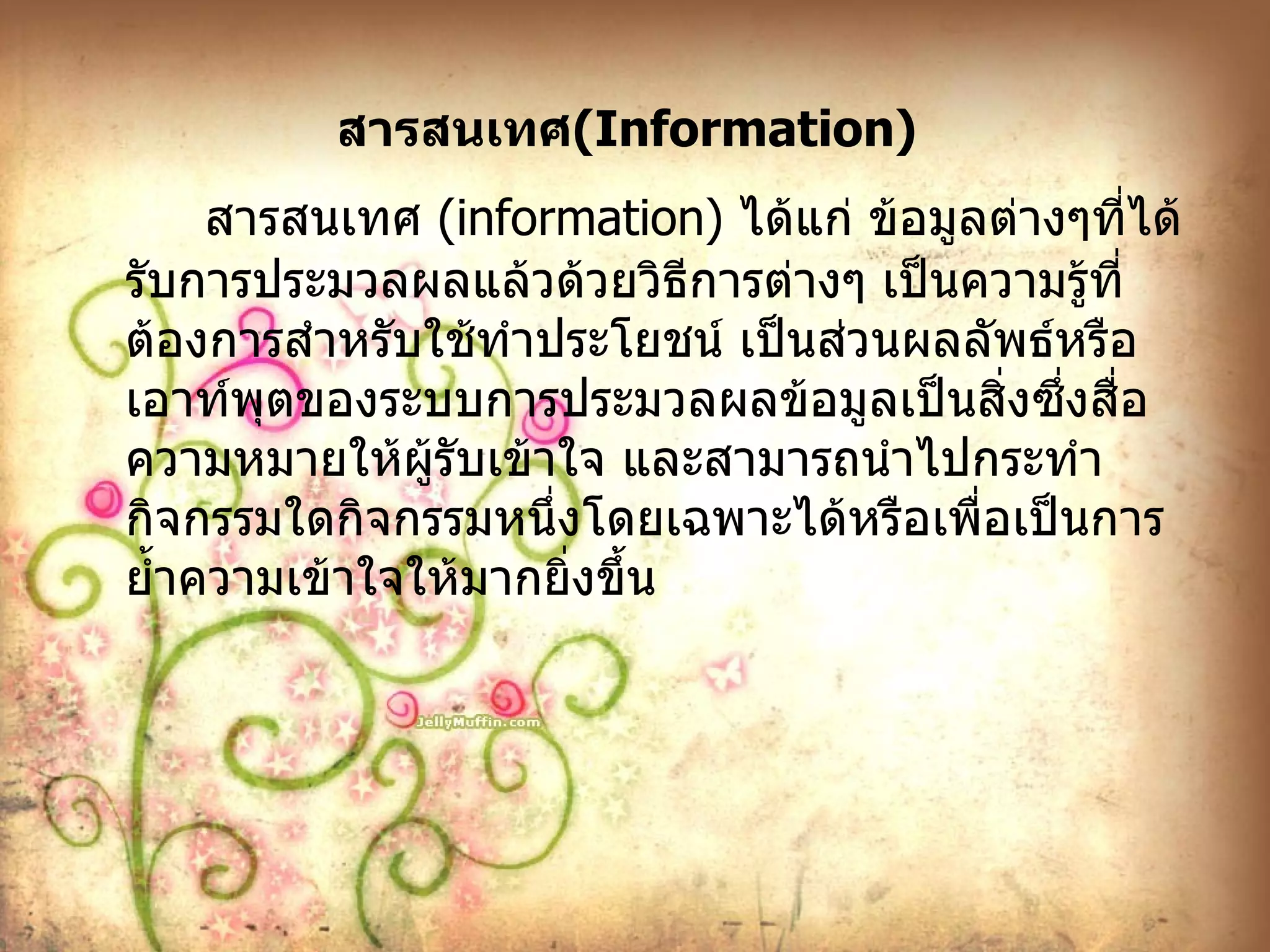 สารสนเทศ ( Information )   สารสนเทศ  ( information )  ได้แก่ ข้อมูลต่างๆที่ได้รับการประมวลผลแล้วด้วยวิธีการต่างๆ เป็นความรู้ที่ต้องการสำหรับใช้ทำประโยชน์ เป็นส่วนผลลัพธ์หรือเอาท์พุตของระบบการประมวลผลข้อมูลเป็นสิ่งซึ่งสื่อความหมายให้ผู้รับเข้าใจ และสามารถนำไปกระทำกิจกรรมใดกิจกรรมหนึ่งโดยเฉพาะได้หรือเพื่อเป็นการย้ำความเข้าใจให้มากยิ่งขึ้น 