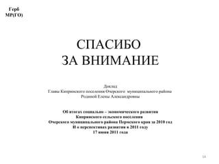 СПАСИБО  ЗА ВНИМАНИЕ Доклад Главы Кипринского поселения Очерского  муниципального района  Родиной Елены Александровны Об итогах социально – экономического развития Кипринского сельского поселения  Очерского муниципального района Пермского края за 2010 год И о перспективах развития в 2011 году 17 июня 2011 года Герб МР(ГО) 
