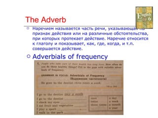 The Adverb Наречием называется часть речи, указывающая на признак действия или на различные обстоятельства, при которых протекает действие. Наречие относится к глаголу и показывает, как, где, когда, и т.п. совершается действие. Adverbials of frequency 