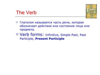 The Verb Глаголом называется часть речи, которая обозначает действие или состояние лица или предмета. Verb forms:  Infinitive, Simple Past, Past Participle,  Present Participle 