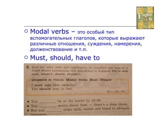 Modal verbs –  это особый тип вспомогательных глаголов, которые выражают различные отношения, суждения, намерения, долженствование и т.п. Must, should, have to 