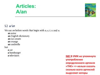 Articles: A/an NB!  В УМК не упомянуто употребление определенного артикля «ТНЕ» = >  нельзя сказать сколько всего артиклей выделяют авторы 
